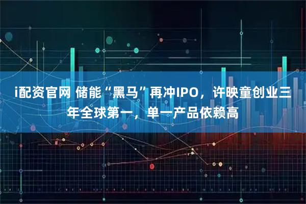i配资官网 储能“黑马”再冲IPO，许映童创业三年全球第一，单一产品依赖高