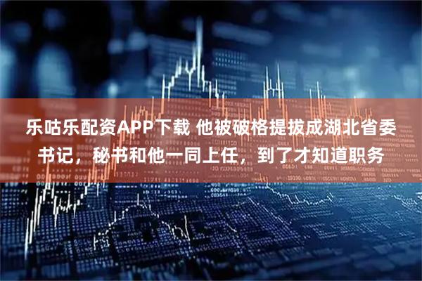 乐咕乐配资APP下载 他被破格提拔成湖北省委书记，秘书和他一同上任，到了才知道职务