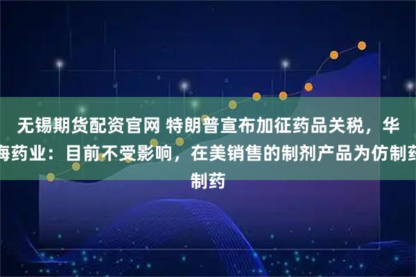 无锡期货配资官网 特朗普宣布加征药品关税，华海药业：目前不受影响，在美销售的制剂产品为仿制药
