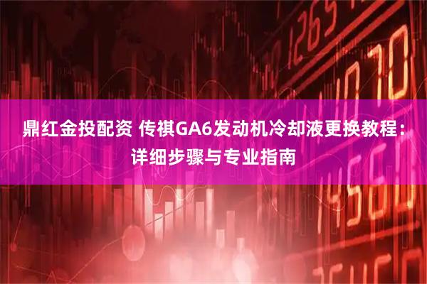 鼎红金投配资 传祺GA6发动机冷却液更换教程：详细步骤与专业指南
