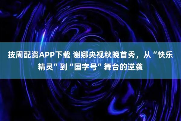 按周配资APP下载 谢娜央视秋晚首秀，从“快乐精灵”到“国字号”舞台的逆袭