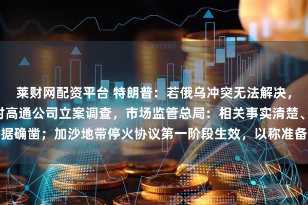 莱财网配资平台 特朗普：若俄乌冲突无法解决，可能会供乌“战斧”；对高通公司立案调查，市场监管总局：相关事实清楚、证据确凿；加沙地带停火协议第一阶段生效，以称准备好接收所有被扣押人员丨早报