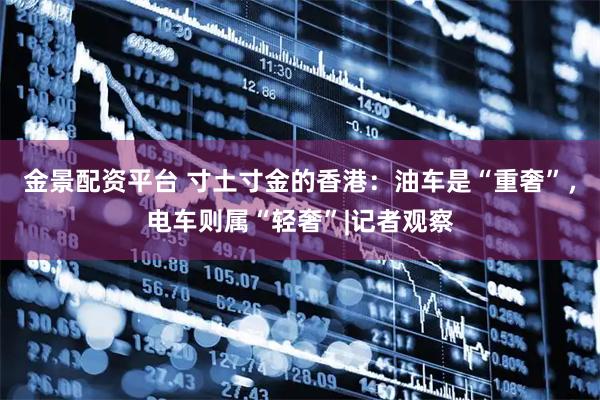 金景配资平台 寸土寸金的香港：油车是“重奢”，电车则属“轻奢”|记者观察