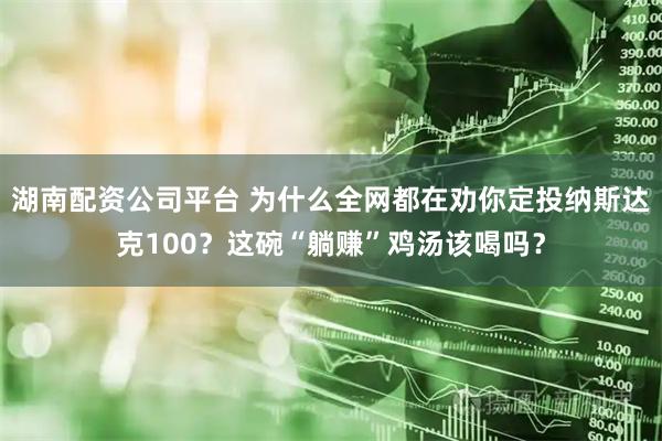 湖南配资公司平台 为什么全网都在劝你定投纳斯达克100？这碗“躺赚”鸡汤该喝吗？