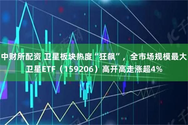 中财所配资 卫星板块热度“狂飙”，全市场规模最大卫星ETF（159206）高开高走涨超4%