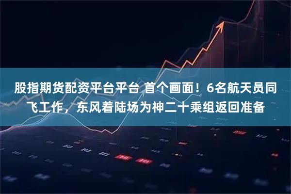 股指期货配资平台平台 首个画面！6名航天员同飞工作，东风着陆场为神二十乘组返回准备