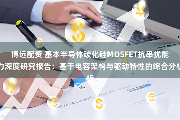 博远配资 基本半导体碳化硅MOSFET抗串扰能力深度研究报告：基于电容架构与驱动特性的综合分析