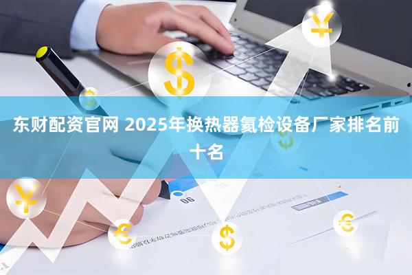 东财配资官网 2025年换热器氦检设备厂家排名前十名