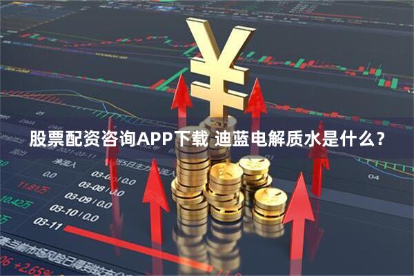 股票配资咨询APP下载 迪蓝电解质水是什么？