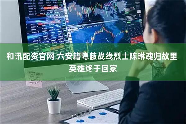 和讯配资官网 六安籍隐蔽战线烈士陈琳魂归故里 英雄终于回家