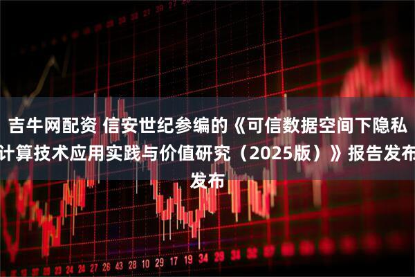 吉牛网配资 信安世纪参编的《可信数据空间下隐私计算技术应用实践与价值研究（2025版）》报告发布
