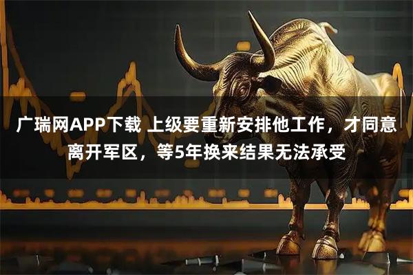 广瑞网APP下载 上级要重新安排他工作，才同意离开军区，等5年换来结果无法承受