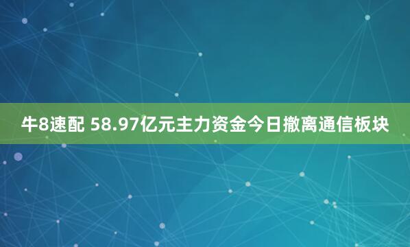 牛8速配 58.97亿元主力资金今日撤离通信板块