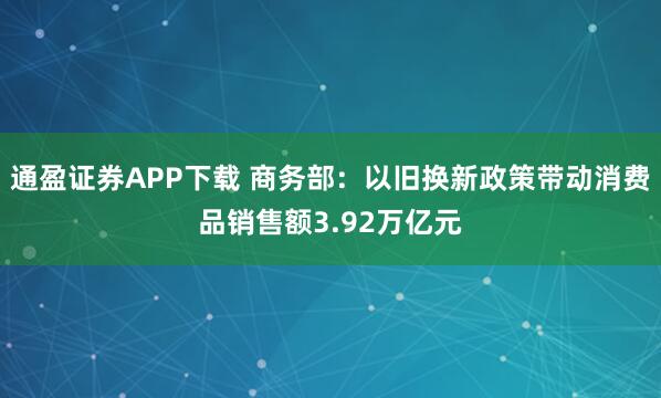 通盈证券APP下载 商务部：以旧换新政策带动消费品销售额3.92万亿元