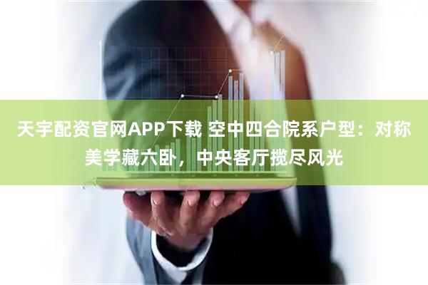 天宇配资官网APP下载 空中四合院系户型：对称美学藏六卧，中央客厅揽尽风光